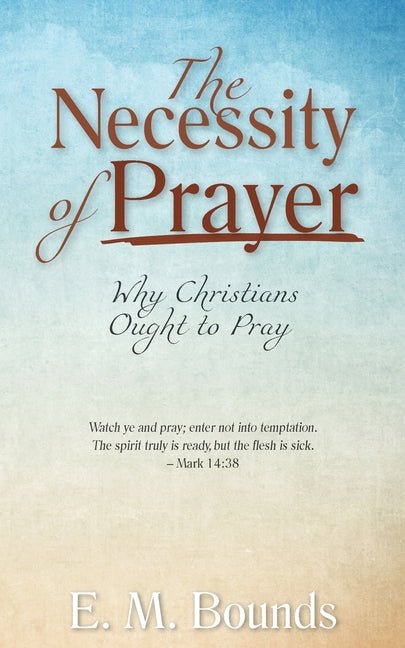 Necessity of Prayer: Why Christians Ought to Pray (E. M. Bounds)